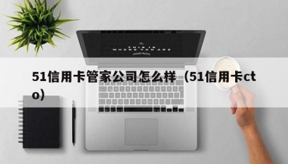 51信用卡管家公司怎么样（51信用卡cto）