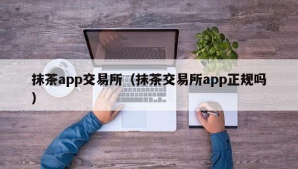 抹茶app交易所（抹茶交易所app正规吗）