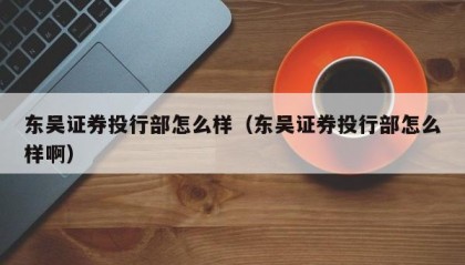 东吴证券投行部怎么样（东吴证券投行部怎么样啊）
