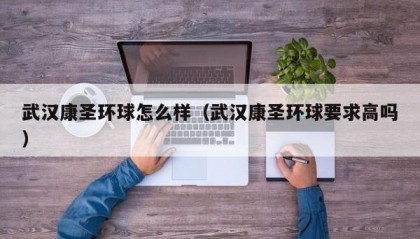 武汉康圣环球怎么样（武汉康圣环球要求高吗）