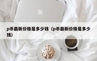 p币最新价格是多少钱（p币最新价格是多少钱）