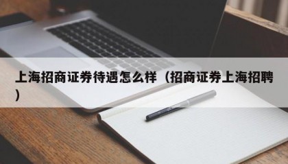 上海招商证券待遇怎么样（招商证券上海招聘）