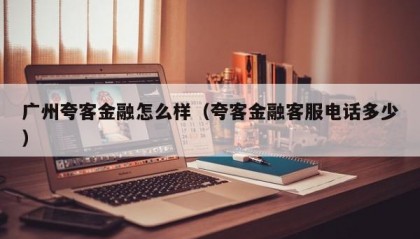 广州夸客金融怎么样（夸客金融客服电话多少）