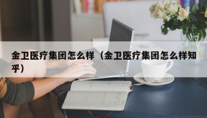 金卫医疗集团怎么样（金卫医疗集团怎么样知乎）
